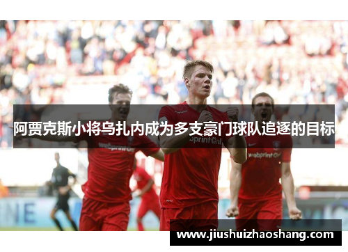 阿贾克斯小将乌扎内成为多支豪门球队追逐的目标